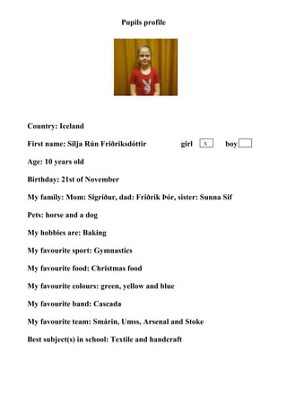 Pupils profile




                                  photo

Country: Iceland

First name: Silja Rún Friðriksdóttir           girl   X    boy

Age: 10 years old

Birthday: 21st of November

My family: Mom: Sigríður, dad: Friðrik Þór, sister: Sunna Sif

Pets: horse and a dog

My hobbies are: Baking

My favourite sport: Gymnastics

My favourite food: Christmas food

My favourite colours: green, yellow and blue

My favourite band: Cascada

My favourite team: Smárin, Umss, Arsenal and Stoke

Best subject(s) in school: Textile and handcraft
 