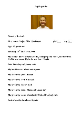 Pupils profile




Country: Iceland
                                    photo
First name: Sæþór Már Hinriksson               girl       boy   X


Age: 10 years old

Birthday : 9th of March 2000

My family: Three sisters: Jóndís, Kolbjörg and Rakel, one brother:
Hafliði and mum: Kolbrún and dad: Hinrik

Pets: One dog and eleven cats

My hobbies are: Music and sports

My favourite sport: Soccer

My favourite food: Chicken

My favourite colour: Red

My favourite band: Muse and Green day

My favourite team: Manchester United Football club

Best subject(s) in school: Sports
 