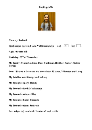 Pupils profile




                                  photo

Country: Iceland

First name: Berglind Vala Valdimarsdóttir      girl   X    boy

Age: 10 years old

Birthday: 25th of November

My family: Mum: Guðrún, Dad: Valdimar, Brother: Sævar, Sister:
Herdís

Pets: I live on a farm and we have about 30 cows, 28 horses and 1 dog

My hobbies are: Stamps and baking

My favourite sport: Bandy

My favourite food: Mexicosoup

My favourite colour: Blue

My favourite band: Cascada

My favourite team: Smárinn

Best subject(s) in school: Handcraft and textile
 