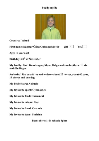 Pupils profile




                                  photo




Country: Iceland

First name: Dagmar Ólína Gunnlaugsdóttir         girl   X   boy

Age: 10 years old

Birthday: 20th of November

My family: Dad: Gunnlaugur, Mum: Helga and two brothers: Hrafn
and Jón Dagur

Animals: I live on a farm and we have about 27 horses, about 60 cows,
19 sheeps and one dog

My hobbies are: Animals

My favourite sport: Gymnastics

My favourite food: Horsemeat

My favourite colour: Blue

My favourite band: Cascada

My favourite team: Smárinn

                    Best subject(s) in school: Sport
 