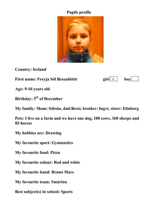 Pupils profile




Country: Iceland

First name: Freyja Sól Bessadóttir              girl   X   boy

Age: 9-10 years old

Birthday: 5th of December

My family: Mum: Sólrún, dad:Bessi, brother: Ingvi, sister: Elínborg

Pets: I live on a farm and we have one dog, 100 cows, 360 sheeps and
85 horses

My hobbies are: Drawing

My favourite sport: Gymnastics

My favourite food: Pizza

My favourite colour: Red and white

My favourite band: Bruno Mars

My favourite team: Smárinn

Best subject(s) in school: Sports
 