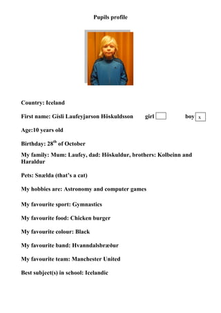 Pupils profile




Country: Iceland

First name: Gísli Laufeyjarson Höskuldsson     girl        boy x

Age:10 years old

Birthday: 28th of October
My family: Mum: Laufey, dad: Höskuldur, brothers: Kolbeinn and
Haraldur

Pets: Snælda (that’s a cat)

My hobbies are: Astronomy and computer games

My favourite sport: Gymnastics

My favourite food: Chicken burger

My favourite colour: Black

My favourite band: Hvanndalsbræður

My favourite team: Manchester United

Best subject(s) in school: Icelandic
 