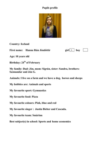 Pupils profile




                                  photo




Country: Iceland

First name:   Hanna Rún Jóndóttir              girl    X   boy

Age: 10 years old

Birthday: 24th of February

My family: Dad: Jón, mom: Sigrún, sister: Sandra, brothers:
Sæmundur and Jón G.

Animals: I live on a farm and we have a dog, horses and sheeps

My hobbies are: Animals and sports

My favourite sport: Gymnastics

My favourite food: Pizza

My favourite colours: Pink, blue and red

My favourite singer : Justin Bieber and Cascada.

My favourite team: Smárinn

Best subject(s) in school: Sports and home economics
 
