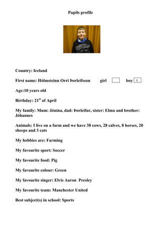Pupils profile




                                    photo


Country: Iceland

First name: Hólmsteinn Orri Þorleifsson       girl          boy   X


Age:10 years old

Birthday: 21st of April

My family: Mum: Jónína, dad: Þorleifur, sister: Elma and brother:
Jóhannes

Animals: I live on a farm and we have 38 cows, 28 calves, 8 horses, 20
sheeps and 3 cats

My hobbies are: Farming

My favourite sport: Soccer

My favourite food: Pig

My favourite colour: Green

My favourite singer: Elvis Aaron Presley

My favourite team: Manchester United

Best subject(s) in school: Sports
 