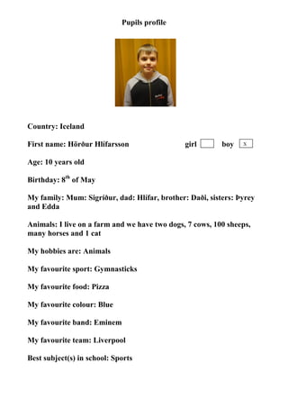 Pupils profile




                                    photo




Country: Iceland

First name: Hörður Hlífarsson                  girl       boy   X


Age: 10 years old

Birthday: 8th of May

My family: Mum: Sigríður, dad: Hlífar, brother: Daði, sisters: Þyrey
and Edda

Animals: I live on a farm and we have two dogs, 7 cows, 100 sheeps,
many horses and 1 cat

My hobbies are: Animals

My favourite sport: Gymnasticks

My favourite food: Pizza

My favourite colour: Blue

My favourite band: Eminem

My favourite team: Liverpool

Best subject(s) in school: Sports
 