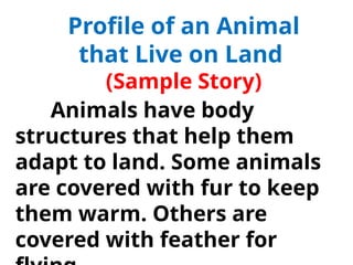 Profile of an Animal
that Live on Land
(Sample Story)
Animals have body
structures that help them
adapt to land. Some animals
are covered with fur to keep
them warm. Others are
covered with feather for
 