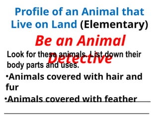 Profile of an Animal that
Live on Land (Elementary)
Be an Animal
Detective
Look for these animals. List down their
body parts and uses.
•Animals covered with hair and
fur
____________________________________
•Animals covered with feather
____________________________________
 