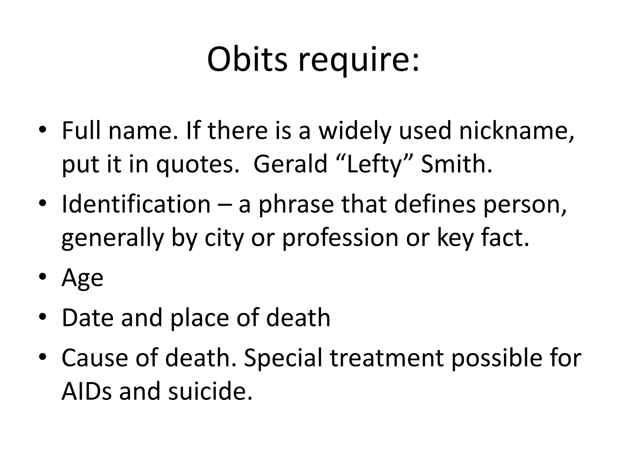 Obits require:
• Full name. If there is a widely used nickname,
put it in quotes. Gerald “Lefty” Smith.
• Identification – a phrase that defines person,
generally by city or profession or key fact.
• Age
• Date and place of death
• Cause of death. Special treatment possible for
AIDs and suicide.
 