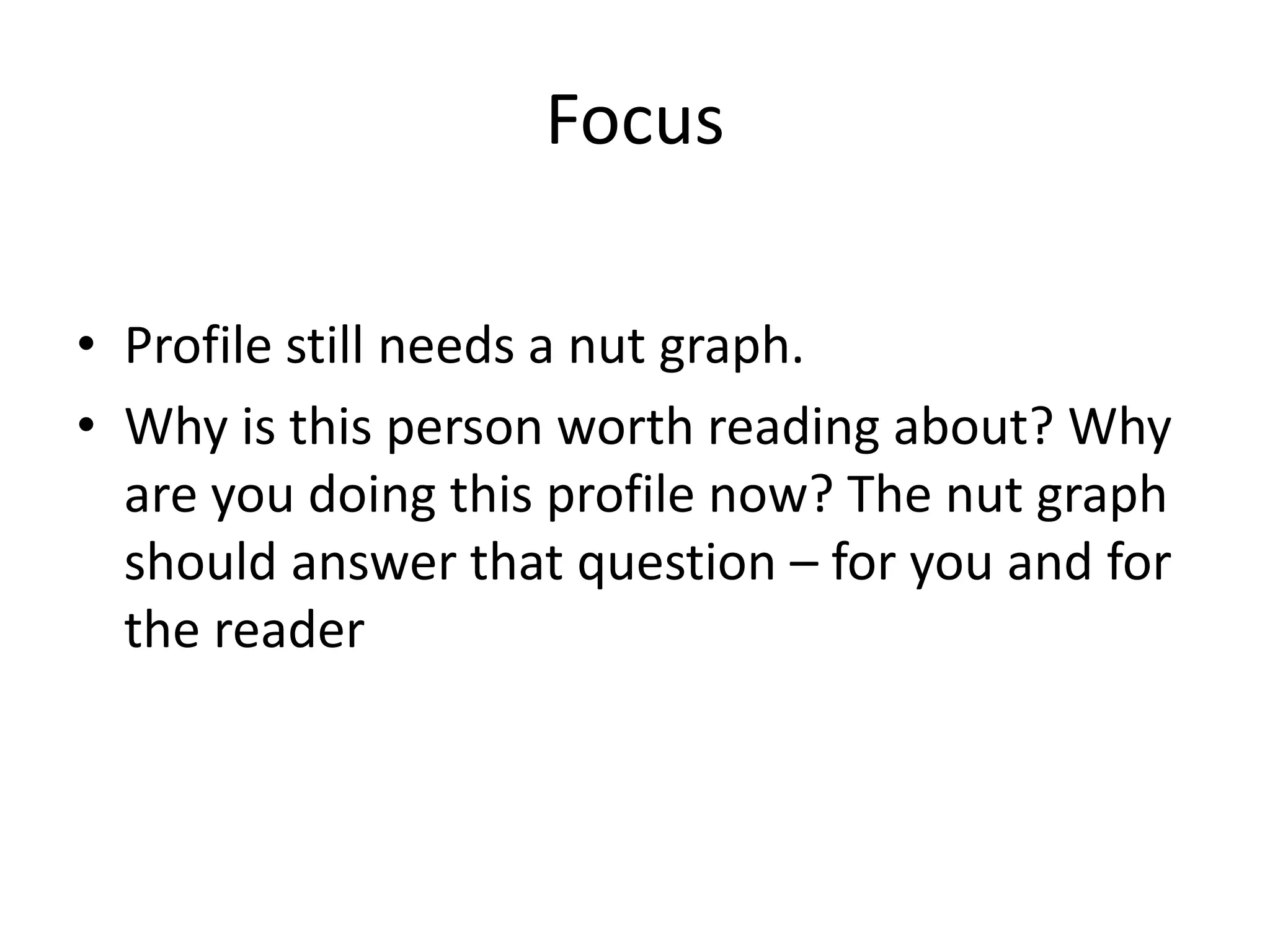 Focus
• Profile still needs a nut graph.
• Why is this person worth reading about? Why
are you doing this profile now? The nut graph
should answer that question – for you and for
the reader
 