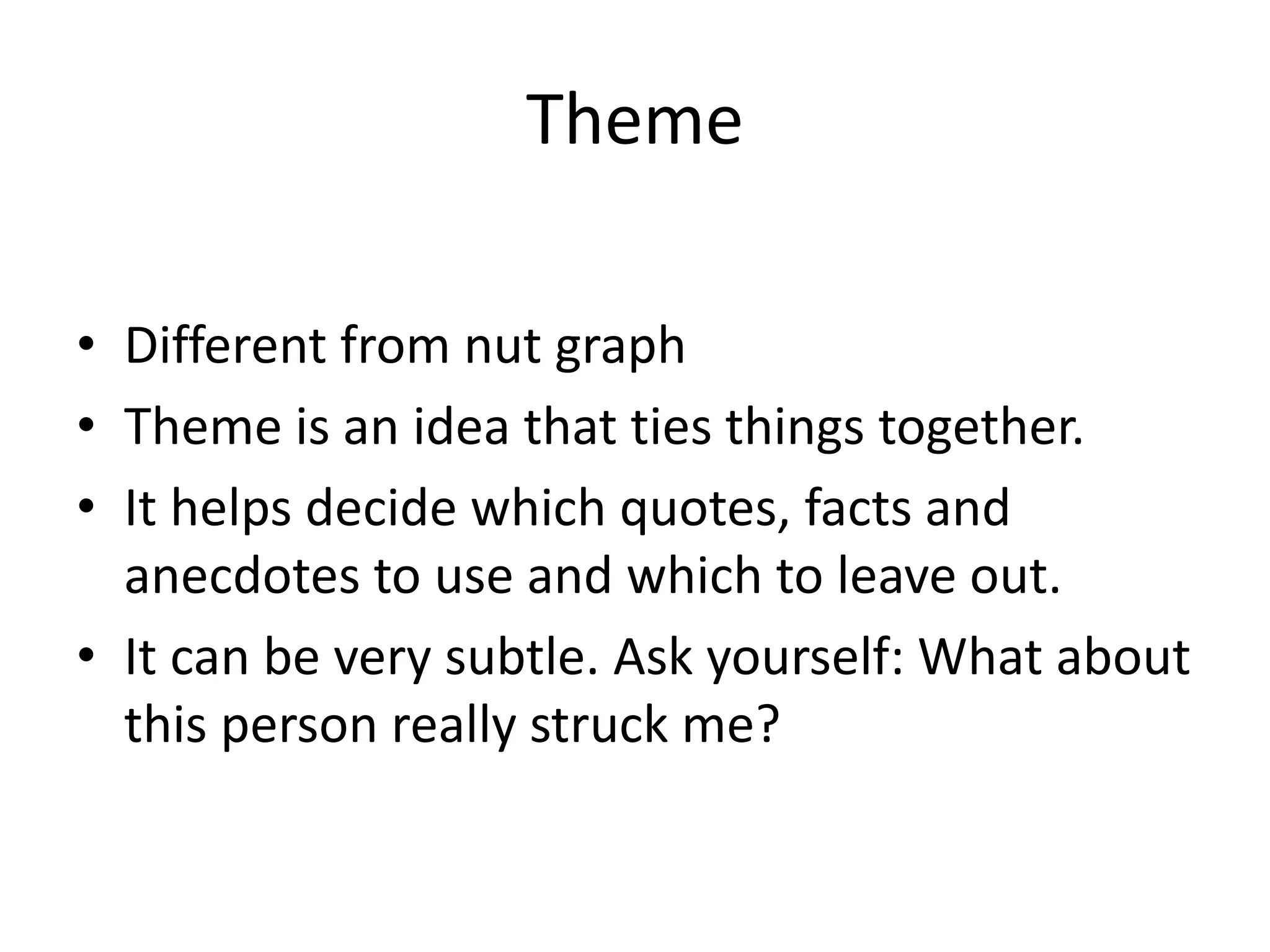Theme
• Different from nut graph
• Theme is an idea that ties things together.
• It helps decide which quotes, facts and
anecdotes to use and which to leave out.
• It can be very subtle. Ask yourself: What about
this person really struck me?
 