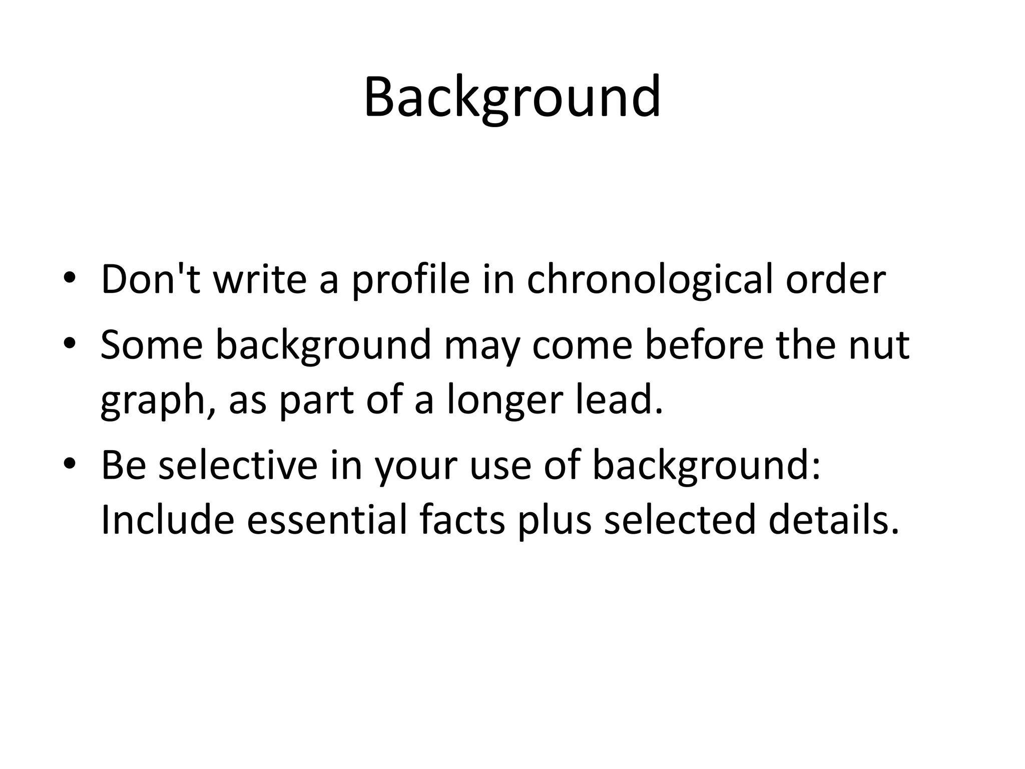 Background
• Don't write a profile in chronological order
• Some background may come before the nut
graph, as part of a longer lead.
• Be selective in your use of background:
Include essential facts plus selected details.
 