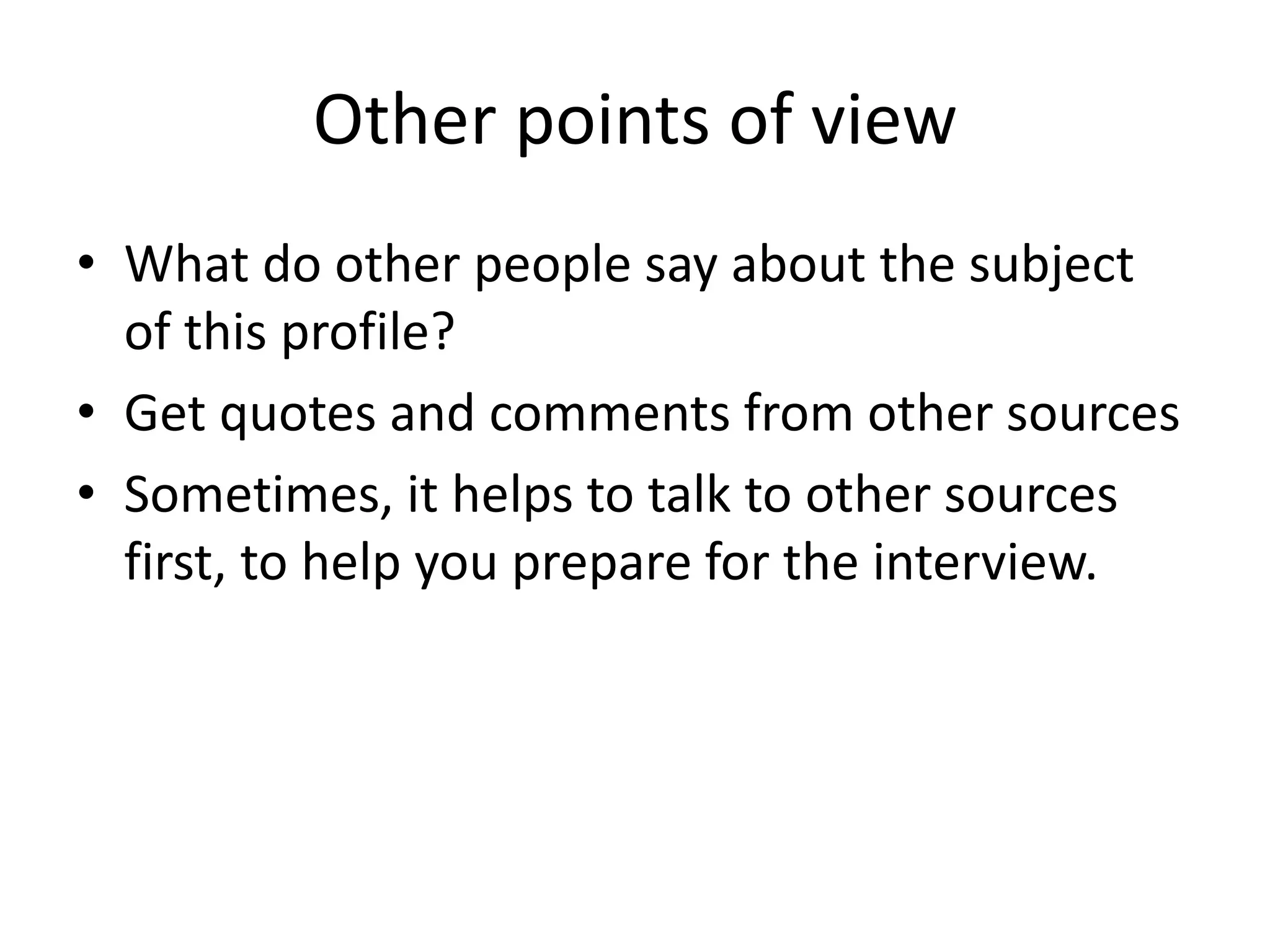 Other points of view
• What do other people say about the subject
of this profile?
• Get quotes and comments from other sources
• Sometimes, it helps to talk to other sources
first, to help you prepare for the interview.
 