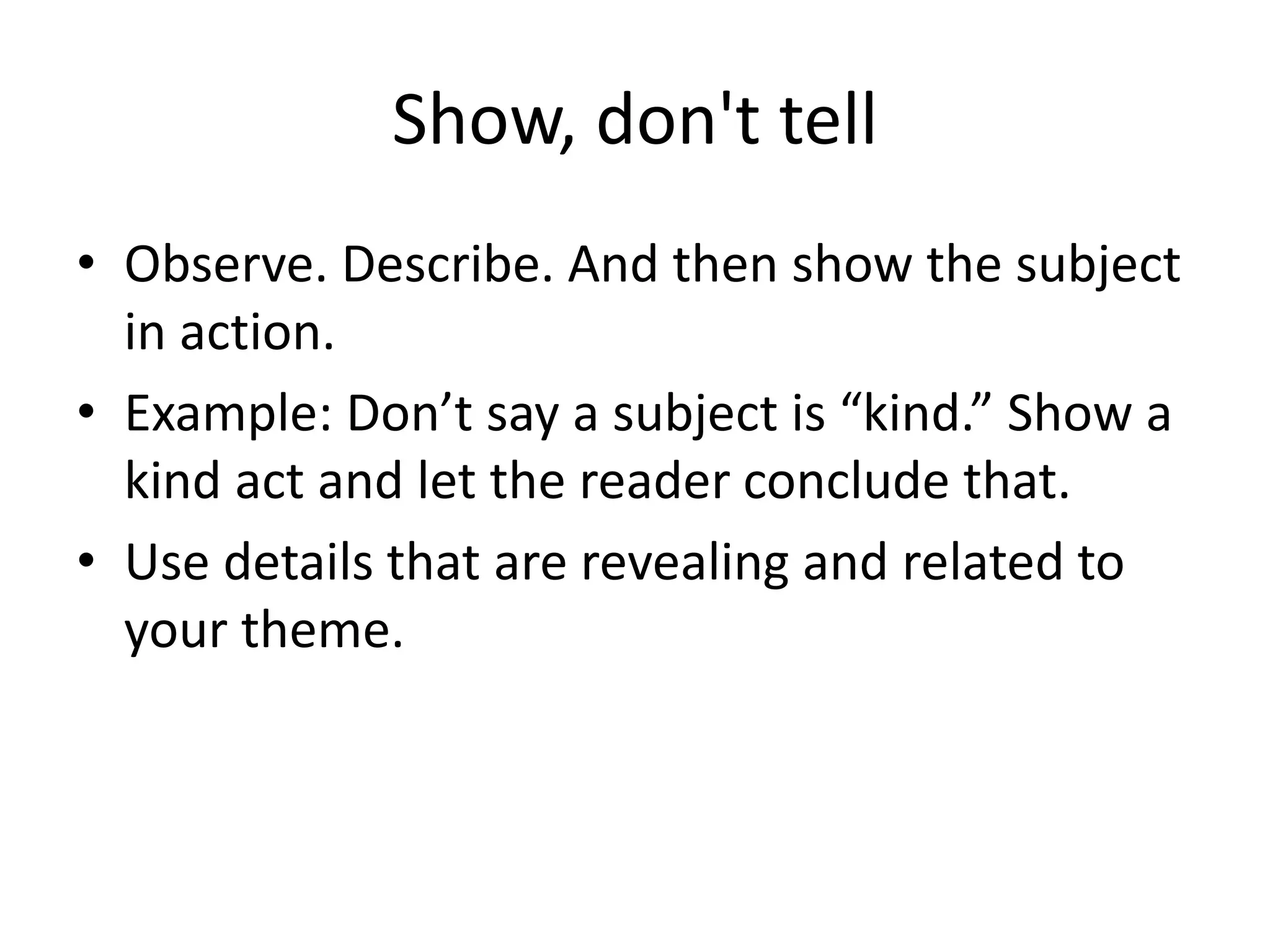 Show, don't tell
• Observe. Describe. And then show the subject
in action.
• Example: Don’t say a subject is “kind.” Show a
kind act and let the reader conclude that.
• Use details that are revealing and related to
your theme.
 