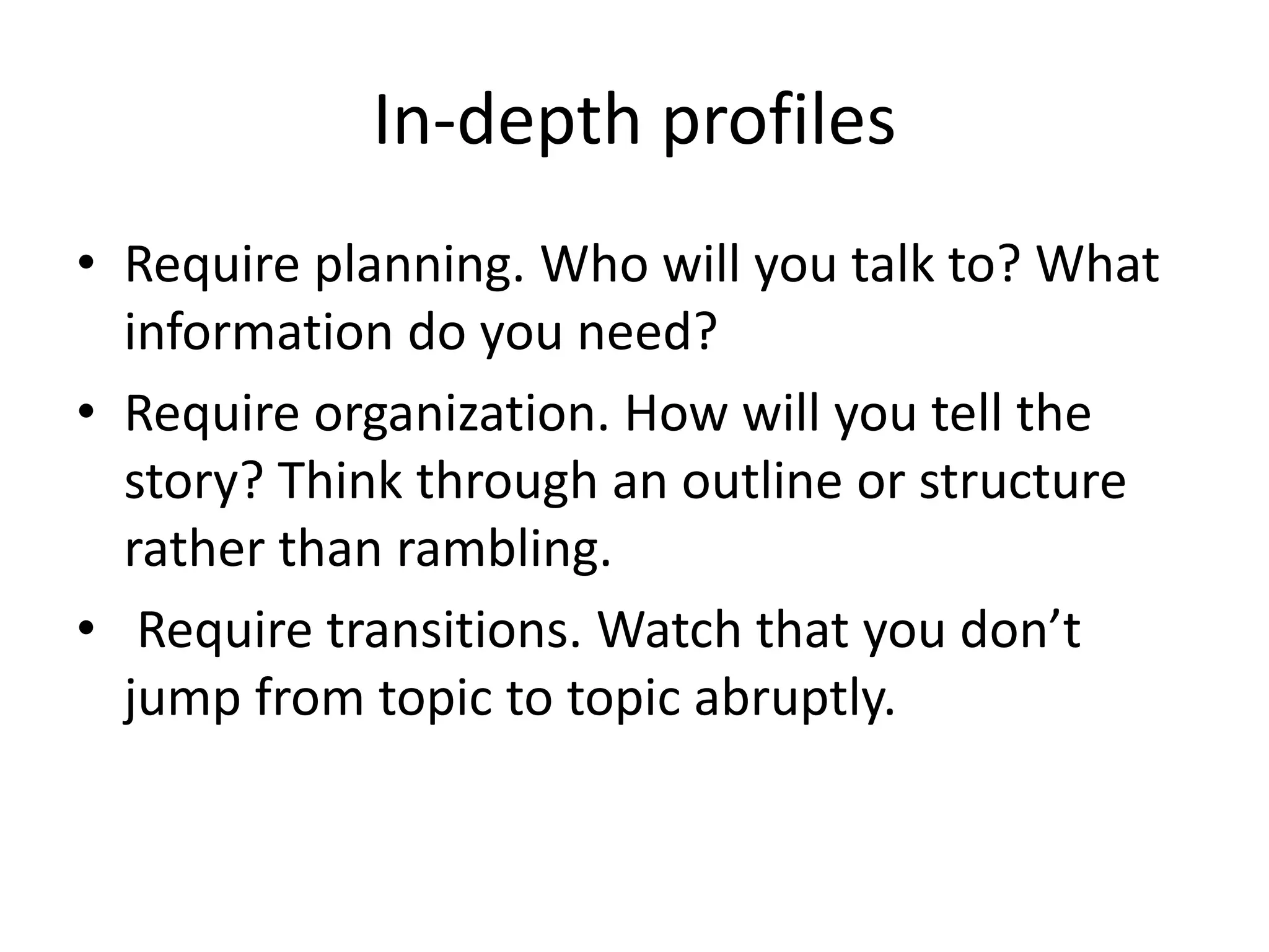 In-depth profiles
• Require planning. Who will you talk to? What
information do you need?
• Require organization. How will you tell the
story? Think through an outline or structure
rather than rambling.
• Require transitions. Watch that you don’t
jump from topic to topic abruptly.
 