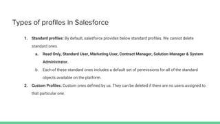 Types of profiles in Salesforce
1. Standard profiles: By default, salesforce provides below standard profiles. We cannot delete
standard ones.
a. Read Only, Standard User, Marketing User, Contract Manager, Solution Manager & System
Administrator.
b. Each of these standard ones includes a default set of permissions for all of the standard
objects available on the platform.
2. Custom Profiles: Custom ones defined by us. They can be deleted if there are no users assigned to
that particular one.
 