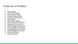 Features in Profiles
● Page Layouts
● Field-Level Security
● Custom App Settings
● Connected App Access
● Service Provider Access
● Tab Settings
● Record Type Settings
● Administrative Permissions
● General User Permissions
● Standard Object Permissions
● Custom Object Permissions
● Knowledge Base Permissions
● Desktop Integration Clients
● Password Policies
● Session Settings
 