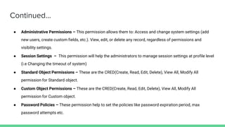 Continued...
● Administrative Permissions – This permission allows them to: Access and change system settings (add
new users, create custom fields, etc.). View, edit, or delete any record, regardless of permissions and
visibility settings.
● Session Settings – This permission will help the administrators to manage session settings at profile level
(i.e Changing the timeout of system)
● Standard Object Permissions – These are the CRED(Create, Read, Edit, Delete), View All, Modify All
permission for Standard object.
● Custom Object Permissions – These are the CRED(Create, Read, Edit, Delete), View All, Modify All
permission for Custom object.
● Password Policies – These permission help to set the policies like password expiration period, max
password attempts etc.
 