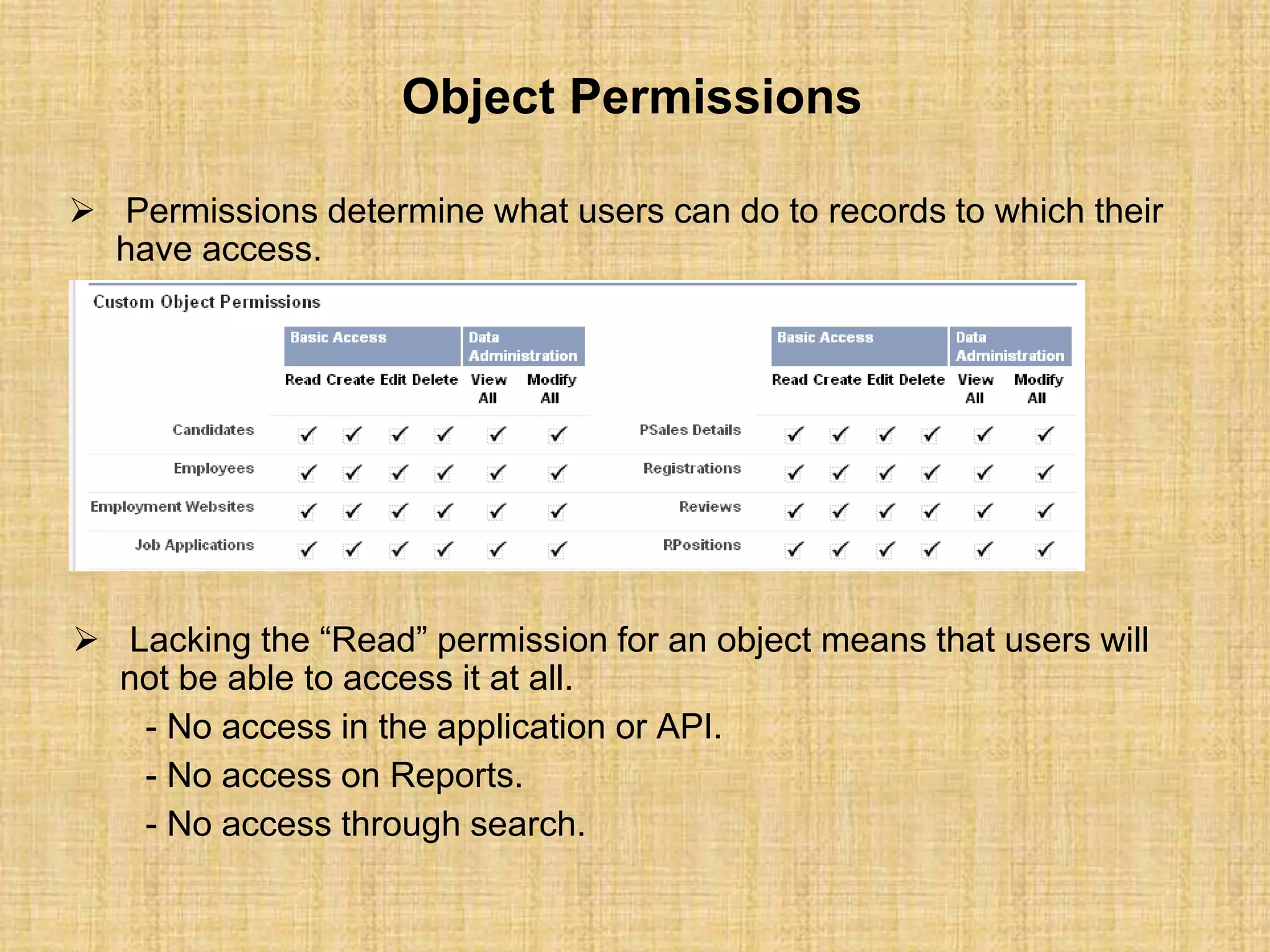 Object Permissions
 Permissions determine what users can do to records to which their
have access.
 Lacking the “Read” permission for an object means that users will
not be able to access it at all.
- No access in the application or API.
- No access on Reports.
- No access through search.
 