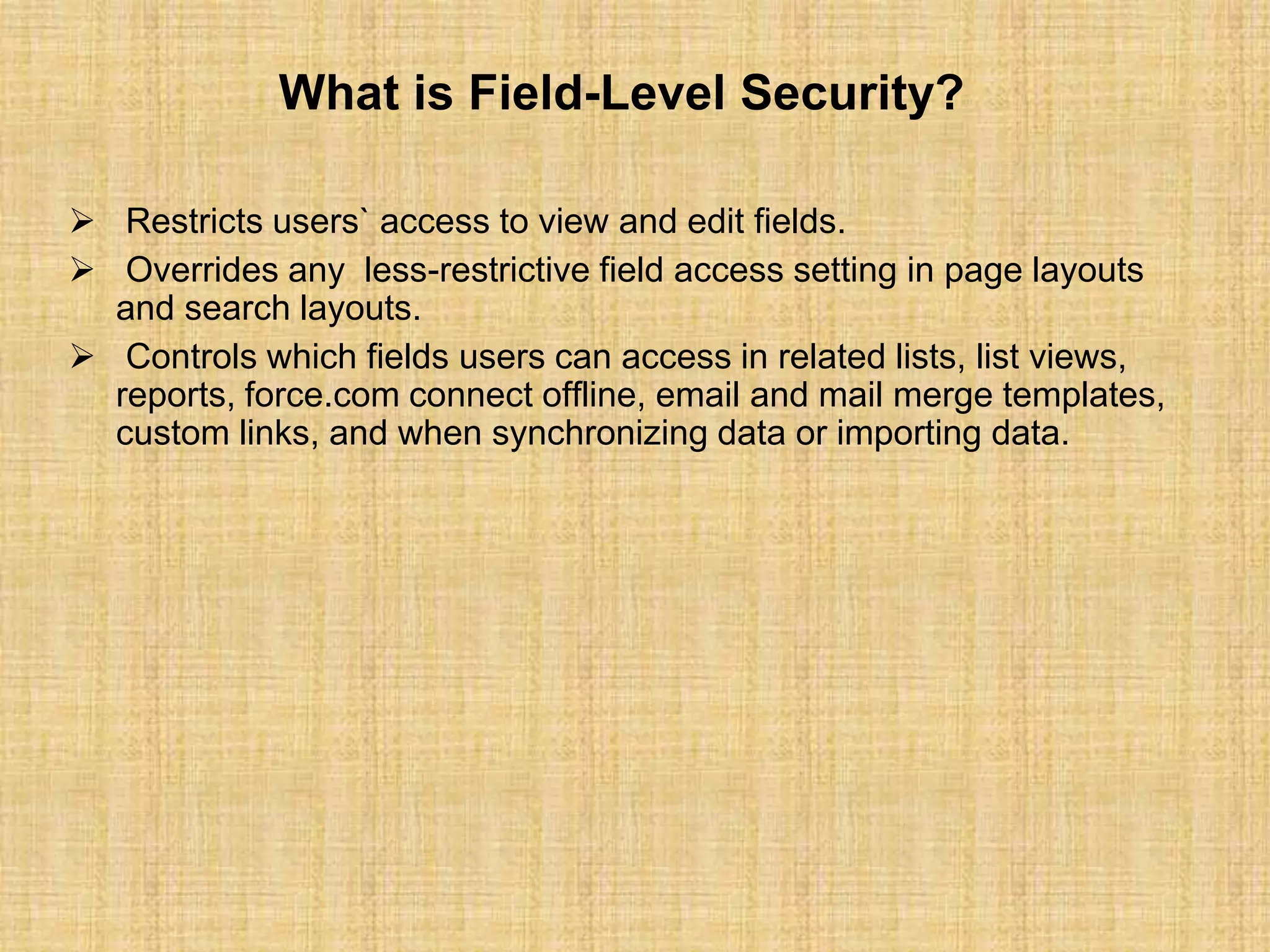 What is Field-Level Security?
 Restricts users` access to view and edit fields.
 Overrides any less-restrictive field access setting in page layouts
and search layouts.
 Controls which fields users can access in related lists, list views,
reports, force.com connect offline, email and mail merge templates,
custom links, and when synchronizing data or importing data.
 