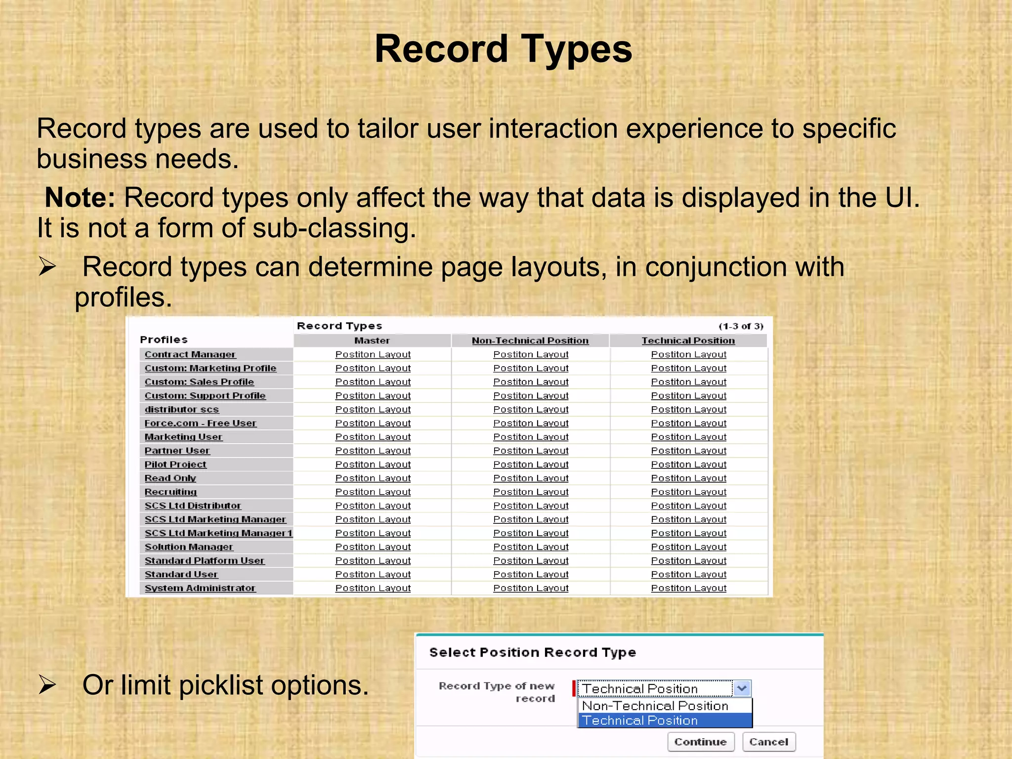 Record Types
Record types are used to tailor user interaction experience to specific
business needs.
Note: Record types only affect the way that data is displayed in the UI.
It is not a form of sub-classing.
 Record types can determine page layouts, in conjunction with
profiles.
 Or limit picklist options.
 