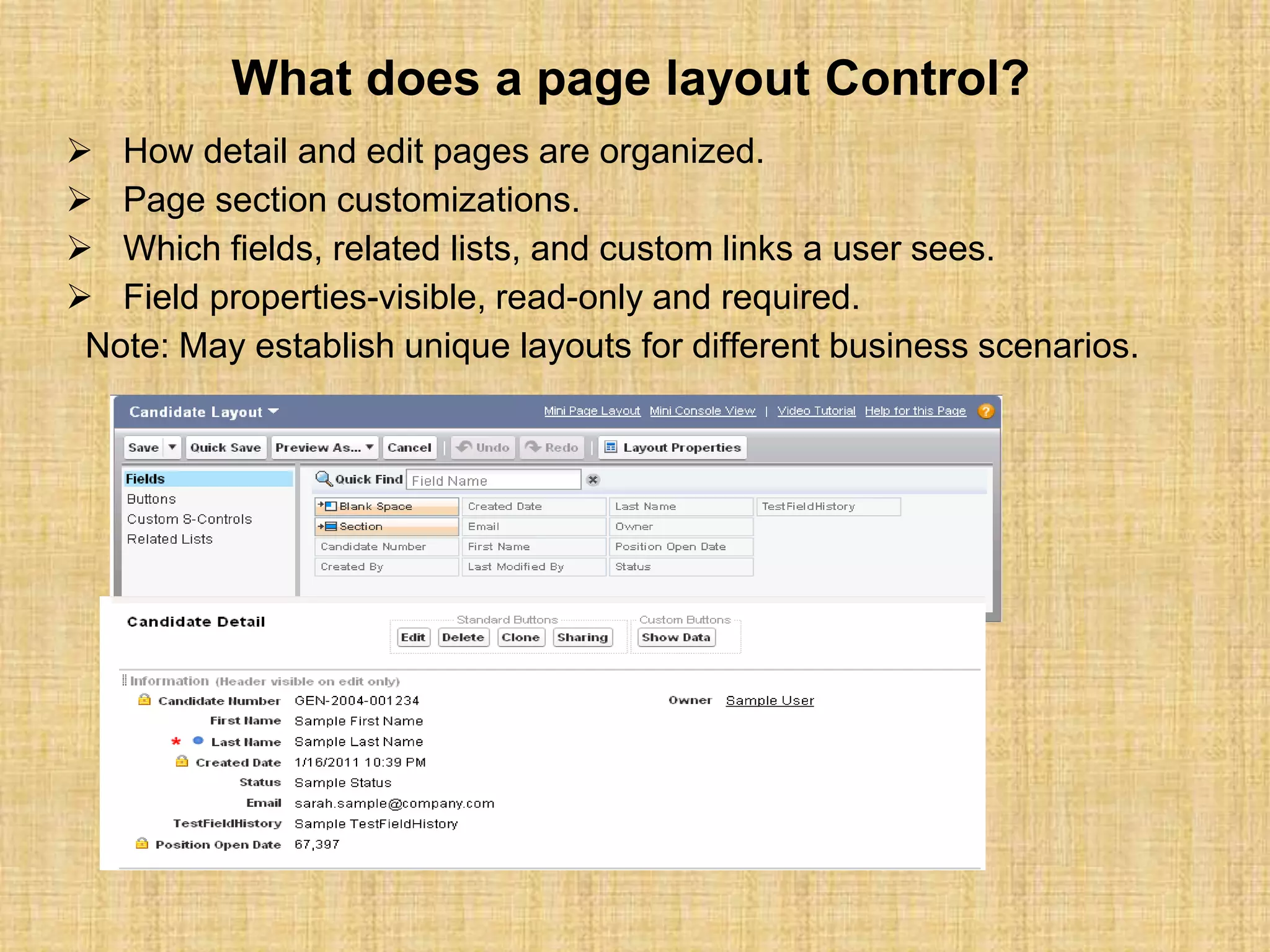 What does a page layout Control?
 How detail and edit pages are organized.
 Page section customizations.
 Which fields, related lists, and custom links a user sees.
 Field properties-visible, read-only and required.
Note: May establish unique layouts for different business scenarios.
 