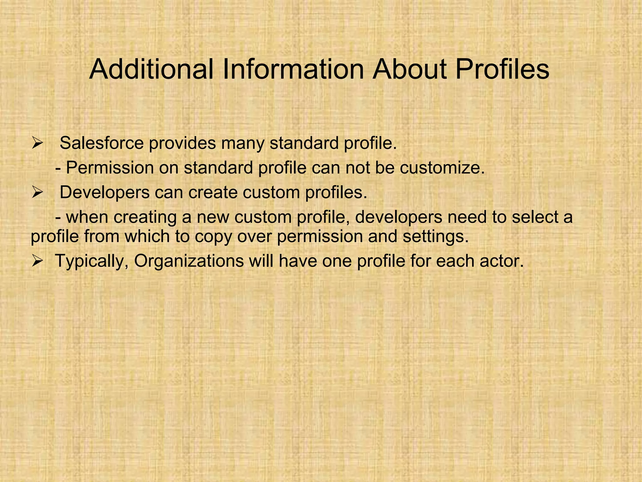 Additional Information About Profiles
 Salesforce provides many standard profile.
- Permission on standard profile can not be customize.
 Developers can create custom profiles.
- when creating a new custom profile, developers need to select a
profile from which to copy over permission and settings.
 Typically, Organizations will have one profile for each actor.
 