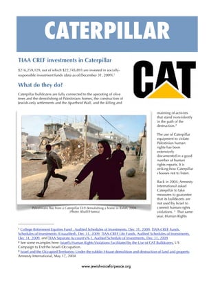 CATERPILLAR
TIAA CREF investments in Caterpillar
$216,259,129, out of which $22,745,893 are invested in socially-
responsible investment funds (data as of December 31, 2009).1

What do they do?
Caterpillar bulldozers are fully connected to the uprooting of olive
trees and the demolishing of Palestinians homes, the construction of
Jewish-only settlements and the Apartheid Wall, and the killing and

                                                                                         maiming of activists
                                                                                         that stand nonviolently
                                                                                         in the path of the
                                                                                         destruction. 2

                                                                                         The use of Caterpillar
                                                                                         equipment to violate
                                                                                         Palestinian human
                                                                                         rights has been
                                                                                         extensively
                                                                                         documented in a good
                                                                                         number of human
                                                                                         rights reports. It is
                                                                                         striking how Caterpillar
                                                                                         chooses not to listen.

                                                                                         Back in 2004, Amnesty
                                                                                         International asked
                                                                                         Caterpillar to take
                                                                                         measures to guarantee
                                                                                         that its bulldozers are
                                                                                         not used by Israel to
         Palestinians ﬂee from a Caterpillar D-9 demolishing a home in Rafah, 2004.      commit human rights
                                    (Photo: Khalil Hamra)                                violations. 3 That same
                                                                                         year, Human Rights


1 College Retirement Equities Fund , Audited Schedules of Investments, Dec 31, 2009, TIAA-CREF Funds,
Schedules of Investments (Unaudited), Dec 31, 2009, TIAA-CREF Life Funds, Audited Schedules of Investments,
Dec 31, 2009, and TIAA Separate Account VA-1, Audited Schedule of Investments, Dec 31, 2009
2 See some examples here: Israel’s Human Rights Violations Facilitated by the Use of CAT Bulldozers. US

Campaign to End the Israeli Occupation.
3 Israel and the Occupied Territories: Under the rubble: House demolition and destruction of land and property.

Amnesty International, May 17, 2004

                                           www.jewishvoiceforpeace.org
 