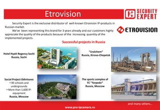 Etrovision
www.pro-ipcamera.ru
Security Expert is the exclusive distributor of well-known Etrovision IP-products in
Russian market.
We've been representing this brand for 3 years already and our customers highly
appreciate the quality of the products because of the increasing quantity of the
implemented projects.
Hotel Hyatt Regency Sochi
Russia, Sochi
Social Project Odintsovo
• 90 schools and
undergrounds
• More than 1,600 IP-
equipment
Russia, Moscow
“Uralchem”
Russia, Kirovo-Chepetsk
Successful projects in Russia
The sports complex of
FC "Torpedo“
Russia, Moscow
and many others…
 