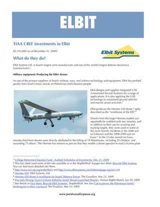 ELBIT
TIAA CREF investments in Elbit
$2,193,000 (as of December 31, 2009)1

What do they do?
Elbit Systems Ltd. is Israel’s largest arms manufacturer and one of the world’s largest defense electronics
manufacturers.2

Military equipment: Producing the killer drones

As one of the primary suppliers of Israel’s military, navy, and airforce technology and equipment, Elbit has proﬁted
greatly from Israel’s many attacks on Palestinian and Lebanese people.

                                                                       Elbit designs and supplies integrated UAS
                                                                       (Unmanned Aircraft Systems) for a range of
                                                                       applications. It is also applying the UAS
                                                                       technology to unmanned ground vehicles
                                                                       and marine vessel activities. 3

                                                                       Elbit produces the Hermes 450 drone, 4 aptly
                                                                       described as the “workhorse of the IDF.”5

                                                                       Drones from the larger Hermes models can
                                                                       reportedly be outﬁtted with two missiles, and
                                                                       in addition to their use for scouting and
                                                                       tracking targets, they were used in some of
                                                                       the more horriﬁc incidents in the 2006 war
                                                                       on Lebanon and the 2008-2009 war on
                                                                       Gaza. 6 In the 23-day assault on Gaza,
missiles ﬁred from drones were directly attributed to the killing of 78 Palestinians, including 29 children, and
wounding 73 others.7 The Hermes has sensors so precise that they enable a drone operator to read a license plate




1 College Retirement Equities Fund , Audited Schedules of Investments, Dec 31, 2009
2 This fact sheet used some of the info available at in the StoptheWall 4-pager fact sheet: Boycott Elbit Systems.
You can ﬁnd more detailed info there.
3 http://www.wri-irg.org/node/9663 and http://www.elbitsystems.com/lobmainpage.asp?id=139
4 Hermes 450. Elbit Systems, Ltd.
5 Hermes 450 drone is workhorse for Israeli Defence Forces. The Guardian, Mar 23, 2009
6 Precisely Wrong: Gaza Civilians Killed by Israeli Drone-Launched Missiles. Human Rights Watch, Jun 30, 2009
7 See details in Fact sheet: Boycott Elbit Systems!, StoptheWall. See also Cut to pieces: the Palestinian family

drinking tea in their courtyard. The Guadian, Mar 23, 2009

                                          www.jewishvoiceforpeace.org
 