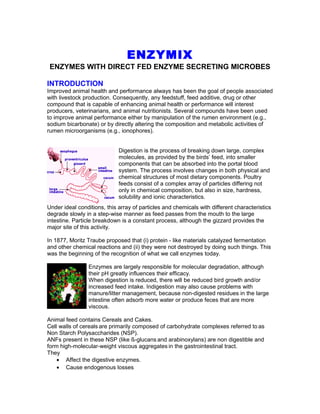 ENZYMIX
ENZYMES WITH DIRECT FED ENZYME SECRETING MICROBES
INTRODUCTION
Improved animal health and performance always has been the goal of people associated
with livestock production. Consequently, any feedstuff, feed additive, drug or other
compound that is capable of enhancing animal health or performance will interest
producers, veterinarians, and animal nutritionists. Several compounds have been used
to improve animal performance either by manipulation of the rumen environment (e.g.,
sodium bicarbonate) or by directly altering the composition and metabolic activities of
rumen microorganisms (e.g., ionophores).
Digestion is the process of breaking down large, complex
molecules, as provided by the birds’ feed, into smaller
components that can be absorbed into the portal blood
system. The process involves changes in both physical and
chemical structures of most dietary components. Poultry
feeds consist of a complex array of particles differing not
only in chemical composition, but also in size, hardness,
solubility and ionic characteristics.
Under ideal conditions, this array of particles and chemicals with different characteristics
degrade slowly in a step-wise manner as feed passes from the mouth to the large
intestine. Particle breakdown is a constant process, although the gizzard provides the
major site of this activity.
In 1877, Moritz Traube proposed that (i) protein - like materials catalyzed fermentation
and other chemical reactions and (ii) they were not destroyed by doing such things. This
was the beginning of the recognition of what we call enzymes today.
Enzymes are largely responsible for molecular degradation, although
their pH greatly influences their efficacy.
When digestion is reduced, there will be reduced bird growth and/or
increased feed intake. Indigestion may also cause problems with
manure/litter management, because non-digested residues in the large
intestine often adsorb more water or produce feces that are more
viscous.
Animal feed contains Cereals and Cakes.
Cell walls of cereals are primarily composed of carbohydrate complexes referred to as
Non Starch Polysaccharides (NSP).
ANFs present in these NSP (like ß-glucans and arabinoxylans) are non digestible and
form high-molecular-weight viscous aggregates in the gastrointestinal tract.
They
• Affect the digestive enzymes.
• Cause endogenous losses
 