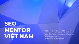 SEO
MENTOR
VIỆT NAM
SEO Mentor – Dịch vụ SEO tổng thể sẽ
chung tay giúp cho doanh nghiệp của
bạn được nhiều người biết tới hơn trên
nền tảng Internet.
Hotline tư vấn 0913674815
 