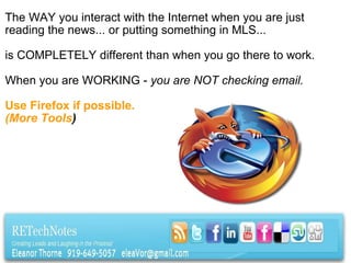 The WAY you interact with the Internet when you are just reading the news... or putting something in MLS...    is COMPLETELY different than when you go there to work.     When you are WORKING -  you are NOT checking email.   Use Firefox if possible. (More Tools ) 