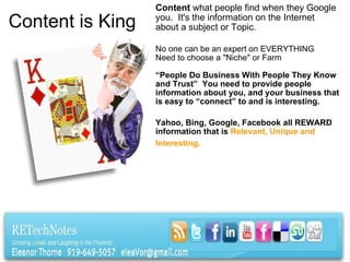 Content is King Content  what people find when they Google you.  It's the information on the Internet about a subject or Topic.   No one can be an expert on EVERYTHING Need to choose a "Niche" or Farm   “ People Do Business With People They Know and Trust”  You need to provide people information about you, and your business that is easy to “connect” to and is interesting.   Yahoo, Bing, Google, Facebook all REWARD information that is  Relevant, Unique and Interesting.     
