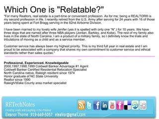 Which One is "Relatable?" "For many Realtors, real estate is a part-time or convenient profession. As for me; being a REALTOR® is my second profession in life. I recently retired from the U.S. Army after serving for 24 years with 16 of those years being spent at Fort Bragg serving in the 82nd Airborne Division. I have been married to my lovely wife Jenifer (yes it is spelled with only one “N”.) for 10 years. We have three dogs that are named after three NBA players (Jordan, Barkley, and Kobe). The rest of my family also lives in the state of North Carolina. I am a product of a military family, so I definitely know the trials and tribulations of moving as a child and as a service member. Customer service has always been my highest priority. This is my third full year in real estate and I am proud to be associated with a company that shares my own commitment to customer service and ethical standards rather than sales quotas."   -------------------------------------------------------------------------------------------------------------------------------------------------- Professional, Experienced, Knowledgeable 2000,1997,1998,1999 Coldwell Banker Advantage #1 Agent Coldwell Banker Certified Residential Relocation Specialist North Carolina native, Raleigh resident since 1974 Honor graduate of NC State University Realtor since 1990 Raleigh/Wake County area market specialist  