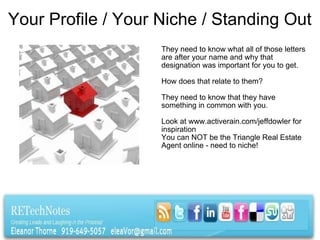 Your Profile / Your Niche / Standing Out They need to know what all of those letters are after your name and why that designation was important for you to get.    How does that relate to them?   They need to know that they have something in common with you.   Look at www.activerain.com/jeffdowler for inspiration You can NOT be the Triangle Real Estate Agent online - need to niche! 