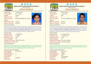 CHILD NAME :
DATE OF BIRTH :
GENDER :
PRESENT CLASS :
PRESENT SCHOOL :
PROJECT DISCRIPTION :
Grace Children Home Is located in Defence Colony, Sainikpuri, Secunderbad .This center is runned by
Mr. M.Victor and 4 staff. At present we have 28 children between the age group of 5 to 18 yrs. These
Children are Orphans, Semi Orphan and Rag pickers and Blind children studying class 1st
to Degree in
ST Thomas S.P.G High School and ST. JOHN’S GRAMMAR HIGH SCHOOL. We are moving forward in the
right direction to take care of the children to promote the best standards of living.
PROJECT
PROJECT LOCATION :
PROJECT MANAGER :
STUDENT’S EDUCATION PROFILE
Date of Admission :
Favourite Subjects :
CocurricularActivities :
Class of Admission :
Favourite Sport :
School Name :
Teacher’s Name :
CHILD’S FAMILY
FATHER’S NAME :
MOTHER’S NAME :
RELIGION & CASTE :
FAMILY MEMBERS :
FATHER’S OCCUPATION :
MOTHER’S OCCUPATION:
FAMILY BACKGROUND
Sainikpuri
Mr. Victor
CHILD PROFILE
G S E S
GRACE SOCIAL AND EDUCATION SOCIETY
(Regd. by Govt. of A.P)
CHILD NAME :
DATE OF BIRTH :
GENDER :
PRESENT CLASS :
PRESENT SCHOOL :
PROJECT DISCRIPTION :
Grace Children Home Is located in Defence Colony, Sainikpuri, Secunderbad .This center is runned by
Mr. M.Victor and 4 staff. At present we have 28 children between the age group of 5 to 18 yrs. These
Children are Orphans, Semi Orphan and Rag pickers and Blind children studying class 1st
to Degree in
ST Thomas S.P.G High School and ST. JOHN’S GRAMMAR HIGH SCHOOL. We are moving forward in the
right direction to take care of the children to promote the best standards of living.
PROJECT
PROJECT LOCATION :
PROJECT MANAGER :
STUDENT’S EDUCATION PROFILE
Date of Admission :
Favourite Subjects :
CocurricularActivities :
Class of Admission :
Favourite Sport :
School Name :
Teacher’s Name :
CHILD’S FAMILY
FATHER’S NAME :
MOTHER’S NAME :
RELIGION & CASTE :
FAMILY MEMBERS :
FATHER’S OCCUPATION :
MOTHER’S OCCUPATION:
FAMILY BACKGROUND
Sainikpuri
Mr. Victor
CHILD PROFILE
G S E S
GRACE SOCIAL AND EDUCATION SOCIETY
(Regd. by Govt. of A.P)
D. Angel Sharon
08 - 10 - 2009
Female
LKG
ST. JOHN’S GRAMMAR HIGH SCHOOL
D. Nagesh Ram
D. Malathi
Hindu
04
Daily Labour (Labour)
Cook
04 - 06 - 2013
---
---
---
---
Bala Bhadi
Angel’s father works as a labour and he is addcited to Alcoholo. He doesn’t take care of his
family. But in return he troubles Angel’s mother. Angel’s mother is not in the condition of taking
care of Angel’s well being. So, Angel was brought to Grace Children Home.
B. Pavan Kumar
29 - 09 - 2007
Male
1st
ST. JOHN’S GRAMMAR HIGH SCHOOL
B. Srishailam (Late)
B. Geetha (Late)
Hindu
04
Daily Labour (Painter)
Daily LAbour (Helper)
Pavan’s Father & Mother both were divorced. So he was living with his Father as he was
single parent due to illness Pavan father died. As an Orphan boy he was taken care by his
neighbor then he was brought to Grace Children Home.
25 - 06 -2013
English
Dancing
UKG
Out door games
Bala Bhadi
 