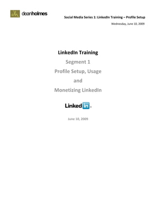         Social Media Series 1: LinkedIn Training – Profile Setup   
                                             Wednesday, June 10, 2009 

 
 
 

         LinkedIn Training 
             Segment 1 
        Profile Setup, Usage 
                  and 
        Monetizing LinkedIn 
                      
                      
                      
              June 10, 2009
 