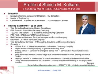 ◆ Education
◆ Executive General Management Program – IIM Bangalore
◆ Master of Engineering
◆ Certified PMP | Certified SCRUM Master | ITIL Foundation Certified
◆ Industry Experience – @ 25 years
◆ Tata Consulting Engineers - Design Consultancy
◆ KSB Pumps – Pump Manufacturing Company
◆ TELCO / Tata Motors/ TTIL Car/Truck Manufacturing Company
◆ PTC R&D - CAD/CAM/PLM Product Company
◆ BMC Software - Business Services Management Product Company
◆ Geometric Ltd - PLM Services Company
◆ Tata Consultancy Services – IT Consulting, Solutions and Services Company
◆ Currently -
◆ Founder & MD of STROTA ConsulTech - A Business Consulting Company
◆ Helped a manufacturing company to grow its revenue by 300%
◆ Working with an IT Company to change its identify from IT Services to IT Advisory to Business
Advisory
◆ Setup a Business Network GBN for larger size collaboration based on Trust, Sharing and Mutual
Growth
◆ Helping a Network of Professionals to build a Business and Operating Framework across India
◆ Driving an initiative called HATKE – Business Continuity to speak to leadership in industry to reflect
positivity
@ Shirish Kulkarni :: October 2021 1
Profile of Shirish M. Kulkarni
Founder & MD of STROTA ConsulTech Pvt Ltd
Connects :
Shirish.Kullkarni@strotaconsultech.com :: +919657710188 :: in.linkedin.com/in/shirishkulkarni
 