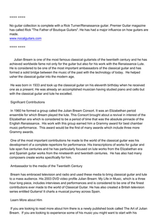 ==== ====

No guitar collection is complete with a Rick Turner/Renaissance guitar. Premier Guitar magazine
has called Rick "The Father of Boutique Guitars". He has had a major influence on how guitars are
made.
www.nocalguitars.com

==== ====



Julian Bream is one of the most famous classical guitarists of the twentieth century and he has
achieved worldwide fame not only for the guitar but also for his work with the Renaissance Lute.
He is considered to be one of the most important ambassadors of the classical guitar and has
formed a solid bridge between the music of the past with the technology of today. He helped
usher the classical guitar into the modern age.

He was born in 1933 and took up the classical guitar on his eleventh birthday when he received
one as a present. He was already an accomplished musician having studied piano and cello but
with the classical guitar and lute he excelled.

Significant Contributions

In 1960 he formed a group called the Julian Bream Consort. It was an Elizabethan period
ensemble for which Bream played the lute. This Consort brought about a revival in interest of the
Elizabethan era which is considered to be a period of time that was the absolute pinnacle of the
English Renaissance. His work with this group earned him a Grammy award for best chamber
music performance. This award would be the first of many awards which include three more
Grammy awards.

One of the most important contributions he made to the world of the classical guitar was his
development of a complete repertoire for performance. His transcriptions of works for guitar and
lute span five centuries and he has particularly focused on lute works from the Elizabethan era
and Spanish guitar works from the nineteenth and twentieth centuries. He has also had many
composers create works specifically for him.

Ambassador to the media of the Twentieth Century

Bream has embraced television and radio and used these media to bring classical guitar and lute
to a mass audience. His 2003 DVD video profile Julian Bream: My Life in Music, which is a three
hour long piece, includes interviews and performances and is considered to be one of the finest
contributions ever made to the world of Classical Guitar. He has also created a British television
series entitled Guitarra! It charts a musical journey across Spain.

Learn More about Him

If you are looking to read more about him there is a newly published book called The Art of Julian
Bream. If you are looking to experience some of his music you might want to start with his
 