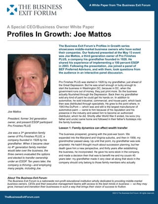 A White Paper from The Business Exit Forum

A Special CEO/Business Owner White Paper

Proﬁles In Growth: Joe Mattos
The Business Exit Forumʼs Proﬁles in Growth series
showcases middle-market business owners who have exited
their companies. Our featured presented at the May 13 event
was Joe Mattos, a third generation owner of Pro Finishes
PLUS, a company his grandfather founded in 1928. He
shared his experience of implementing a 100 percent ESOP
in 2003. Following the presentation, Joe joined a panel of
BEF Preferred Advisors, and with them, took questions from
the audience in an interactive panel discussion.

Joe Mattos
President, former 3rd generation
owner, and present ESOP participant
Pro Finishes PLUS
Joe was a 3rd generation family
owner of Pro Finishes PLUS, a
company founded in 1928 by his
grandfather. When it became clear
no 4th generation family member
would take over the business, the
three owners evaluated the options
and elected to transfer ownership
under an ESOP. Ten years later, the
company is thriving—and employing
many people, including Joe.

Pro Finishes PLUS was started in 1928 by my grandfather, just ahead of
the Great Depression. But he was smart enough or lucky enough to
start the business in Washington DC, because in DC, when the
government runs out of money, they just print more. So the business
actually ﬂourished through the Depression. Back then my grandfather
sold any kind of paint he could get his hands on. In addition to
automotive, he sold industrial, commercial, and house paint, which back
then was distributed through specialists. He grew to the point where, in
1943 the DuPont — which was and still is the largest manufacturer of
automotive paint — came to him because of his reputation and his
presence in the industry and asked him to become an authorized
distributor, which he did. Shortly after World War II ended, his sons (my
father and uncle) came home and followed in their father's footsteps into
the family business.

Lesson 1: Family dynamics can affect wealth transfer
The business prospered, growing with the post-war boom. We
expanded into the Maryland and Virginia suburbs, and then in 1958, my
grandmother passed away. Up until that point, my grandfather was sole
proprietor. He hadn't thought much about succession planning, but her
death gave him a new perspective, and thirty years after establishing
the business, he incorporated. He gave his sons stock in the company,
and made a decision then that was to beneﬁt me and my cousin 45
years later: my grandfather made it very clear all along that stock in the
company should only belong to those family members who actually

About The Business Exit Forum:
The Business Exit Forum is a nationwide non-profit educational institution wholly dedicated to providing middle-market
business owners, CEOs and their executive management teams with access to the best minds in business — so they may
grow, transact and transition their businesses in such a way that brings their vision of success to fruition.
©2013 The Business Exit Forum. All rights reserved.

TheBusinessExitForum.com

 