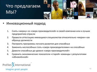 Что предлагаем
 МЫ?

• Инновационный подход
  1.   Снять «мерку» со «сверх-производителей» в своей компании или в лучших
       предприятиях отрасли
  2.   Провести аттестацию имеющихся специалистов относительно «мерки» как
       образца должности
  3.   Построить программы личного развития для способных
  4.   Заменить неспособных стать «сверх-производителями» на способных
  5.   Довести способных до уровня «сверх-производителей»
  6.   Сравнить экономические показатели «старой» команды с результатами
       «обновлённой»



                                                                           13
 