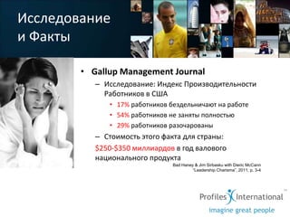 Исследование
и Факты

        • Gallup Management Journal
           – Исследование: Индекс Производительности
             Работников в США
              • 17% работников бездельничают на работе
              • 54% работников не заняты полностью
              • 29% работников разочарованы
           – Стоимость этого факта для страны:
           $250-$350 миллиардов в год валового
           национального продукта
                                Bad Haney & Jim Sirbasku with Dieric McCann
                                         “Leadership Charisma”, 2011, p. 3-4
 