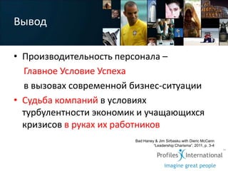 Вывод

• Производительность персонала –
  Главное Условие Успеха
  в вызовах современной бизнес-ситуации
• Судьба компаний в условиях
  турбулентности экономик и учащающихся
  кризисов в руках их работников
                        Bad Haney & Jim Sirbasku with Dieric McCann
                                 “Leadership Charisma”, 2011, p. 3-4
 