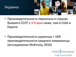 Украина

• Производительность персонала в странах
  бывшего СССР в 3-4 раза ниже, чем в США и
  Европе

• Производительность украинца = 16%
  производительности среднего американца
  (исследование McKinsey, 2010)
 