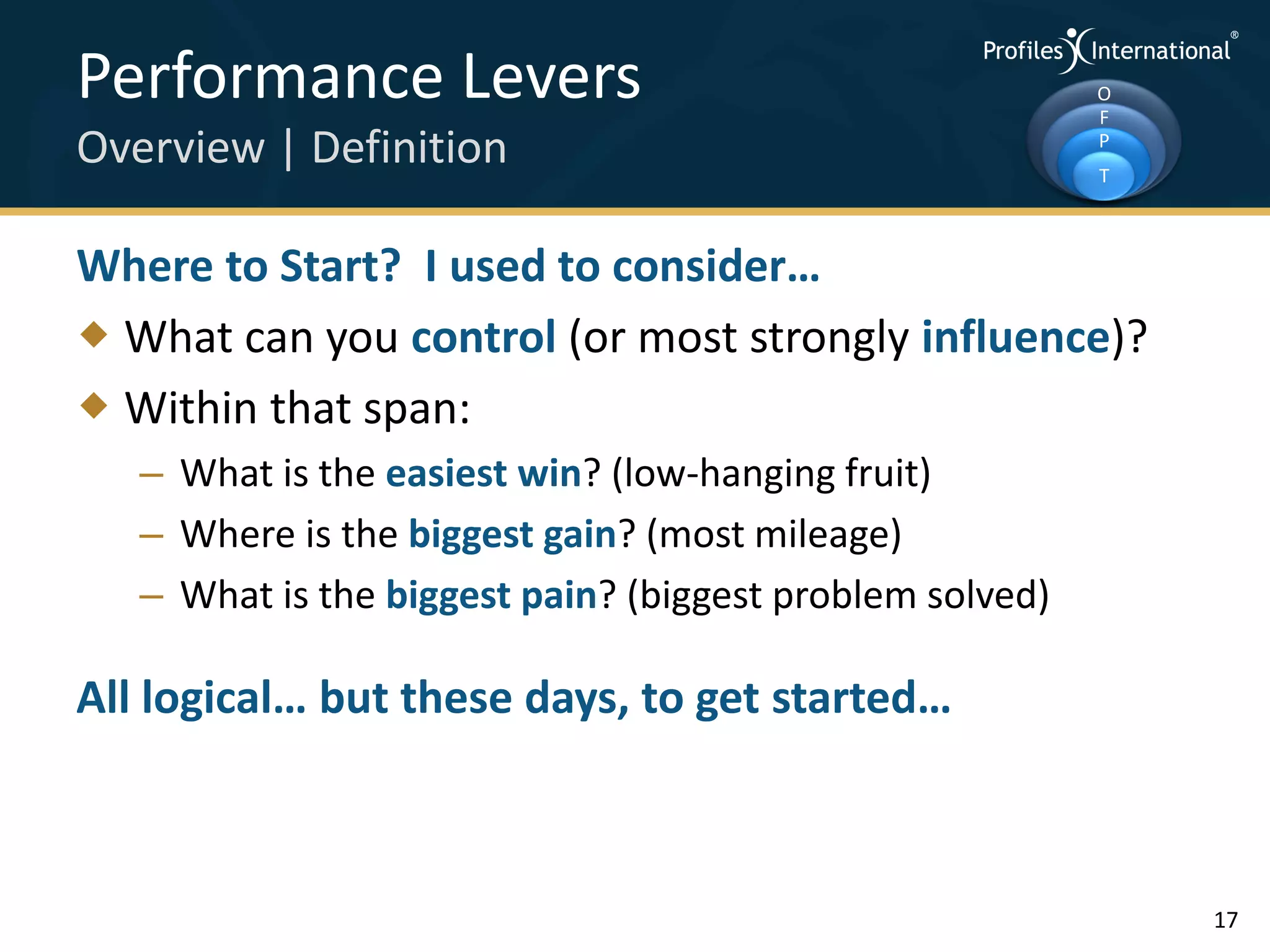 Performance Levers                                        O
                                                          F
Overview | Definition                                     P
                                                          T



Where to Start? I used to consider…
 What can you control (or most strongly influence)?
 Within that span:
   – What is the easiest win? (low-hanging fruit)
   – Where is the biggest gain? (most mileage)
   – What is the biggest pain? (biggest problem solved)

All logical… but these days, to get started…



                                                              17
 