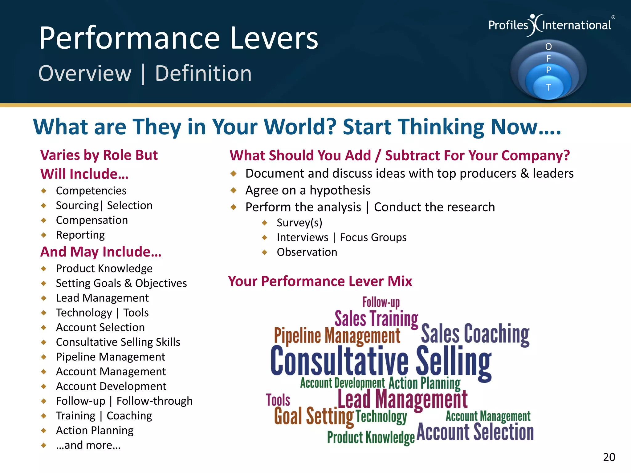 Performance Levers                                                                      O
                                                                                        F
Overview | Definition                                                                   P
                                                                                        T



What are They in Your World? Start Thinking Now….
Varies by Role But                What Should You Add / Subtract For Your Company?
Will Include…                        Document and discuss ideas with top producers & leaders
   Competencies                     Agree on a hypothesis
   Sourcing| Selection              Perform the analysis | Conduct the research
   Compensation                           Survey(s)
   Reporting                              Interviews | Focus Groups
And May Include…                           Observation
   Product Knowledge
   Setting Goals & Objectives    Your Performance Lever Mix
   Lead Management
   Technology | Tools
   Account Selection
   Consultative Selling Skills
   Pipeline Management
   Account Management
   Account Development
   Follow-up | Follow-through
   Training | Coaching
   Action Planning
   …and more…
                                                                                                20
 