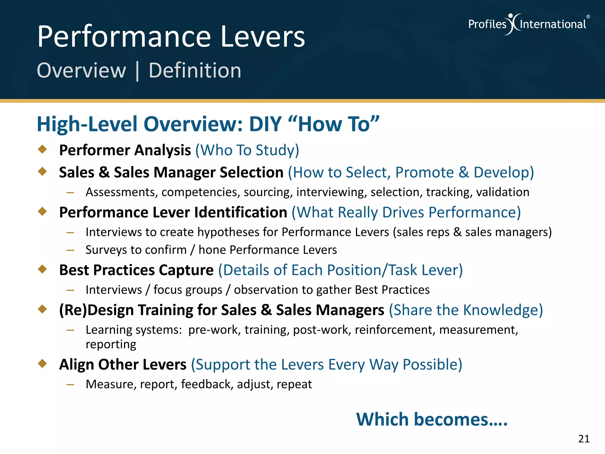 Performance Levers
Overview | Definition

High-Level Overview: DIY “How To”
 Performer Analysis (Who To Study)
 Sales & Sales Manager Selection (How to Select, Promote & Develop)
    – Assessments, competencies, sourcing, interviewing, selection, tracking, validation
 Performance Lever Identification (What Really Drives Performance)
    – Interviews to create hypotheses for Performance Levers (sales reps & sales managers)
    – Surveys to confirm / hone Performance Levers
 Best Practices Capture (Details of Each Position/Task Lever)
    – Interviews / focus groups / observation to gather Best Practices
 (Re)Design Training for Sales & Sales Managers (Share the Knowledge)
    – Learning systems: pre-work, training, post-work, reinforcement, measurement,
      reporting
 Align Other Levers (Support the Levers Every Way Possible)
    – Measure, report, feedback, adjust, repeat

                                                        Which becomes….
                                                                                             21
 