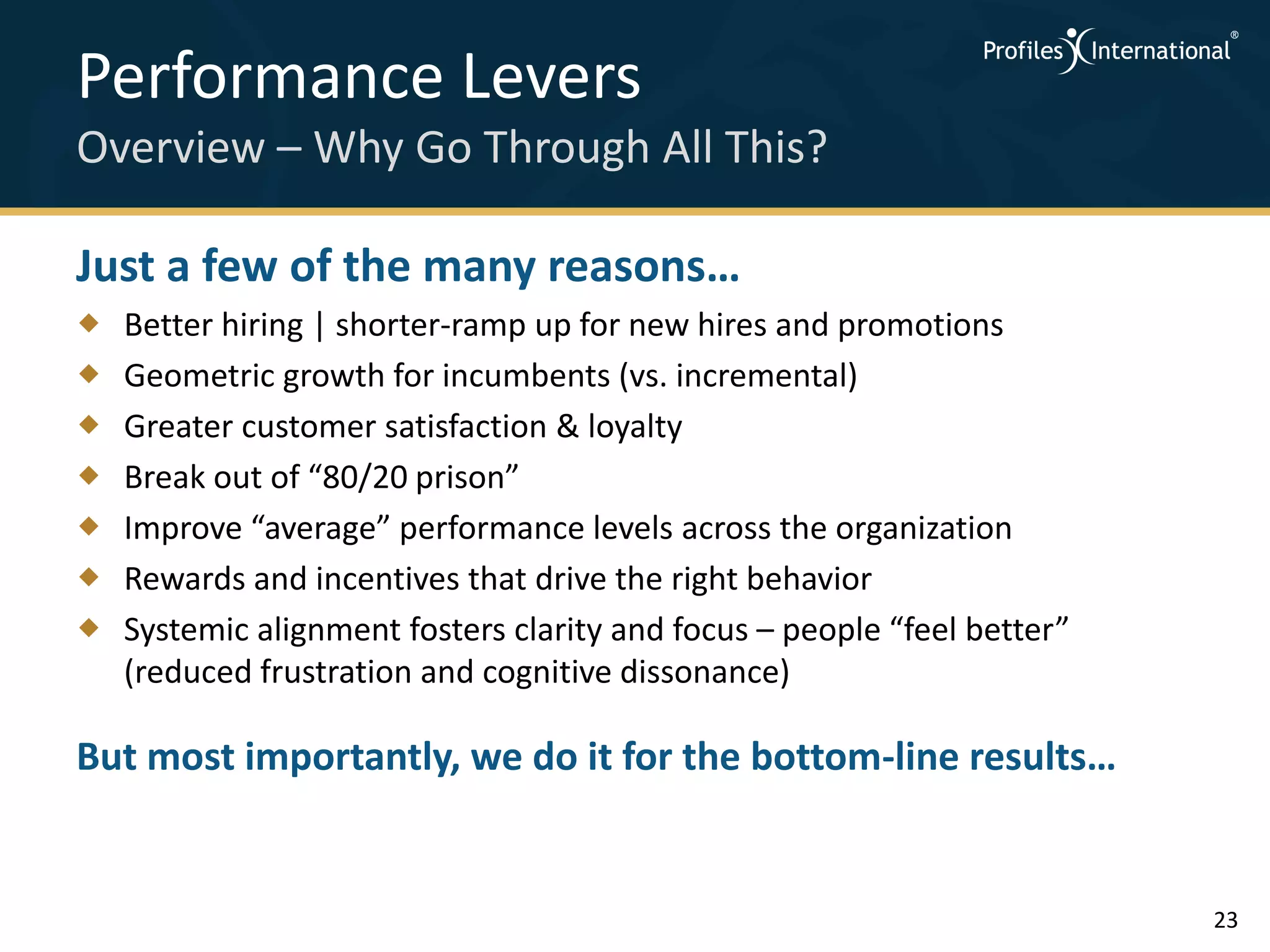 Performance Levers
Overview – Why Go Through All This?

Just a few of the many reasons…
   Better hiring | shorter-ramp up for new hires and promotions
   Geometric growth for incumbents (vs. incremental)
   Greater customer satisfaction & loyalty
   Break out of “80/20 prison”
   Improve “average” performance levels across the organization
   Rewards and incentives that drive the right behavior
   Systemic alignment fosters clarity and focus – people “feel better”
    (reduced frustration and cognitive dissonance)

But most importantly, we do it for the bottom-line results…


                                                                          23
 
