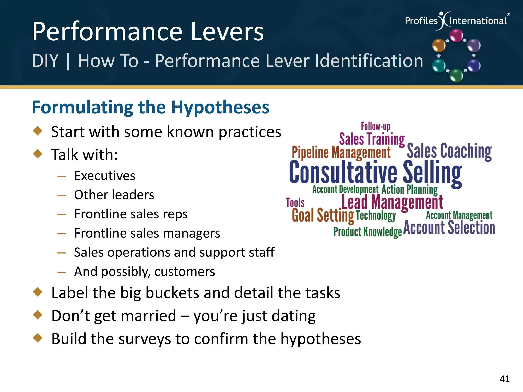 Performance Levers                                .
                                                      .



                                                          .




DIY | How To - Performance Lever Identification   .



                                                      .
                                                          .




Formulating the Hypotheses
 Start with some known practices
 Talk with:
   –   Executives
   –   Other leaders
   –   Frontline sales reps
   –   Frontline sales managers
   –   Sales operations and support staff
   –   And possibly, customers
 Label the big buckets and detail the tasks
 Don’t get married – you’re just dating
 Build the surveys to confirm the hypotheses

                                                              41
 