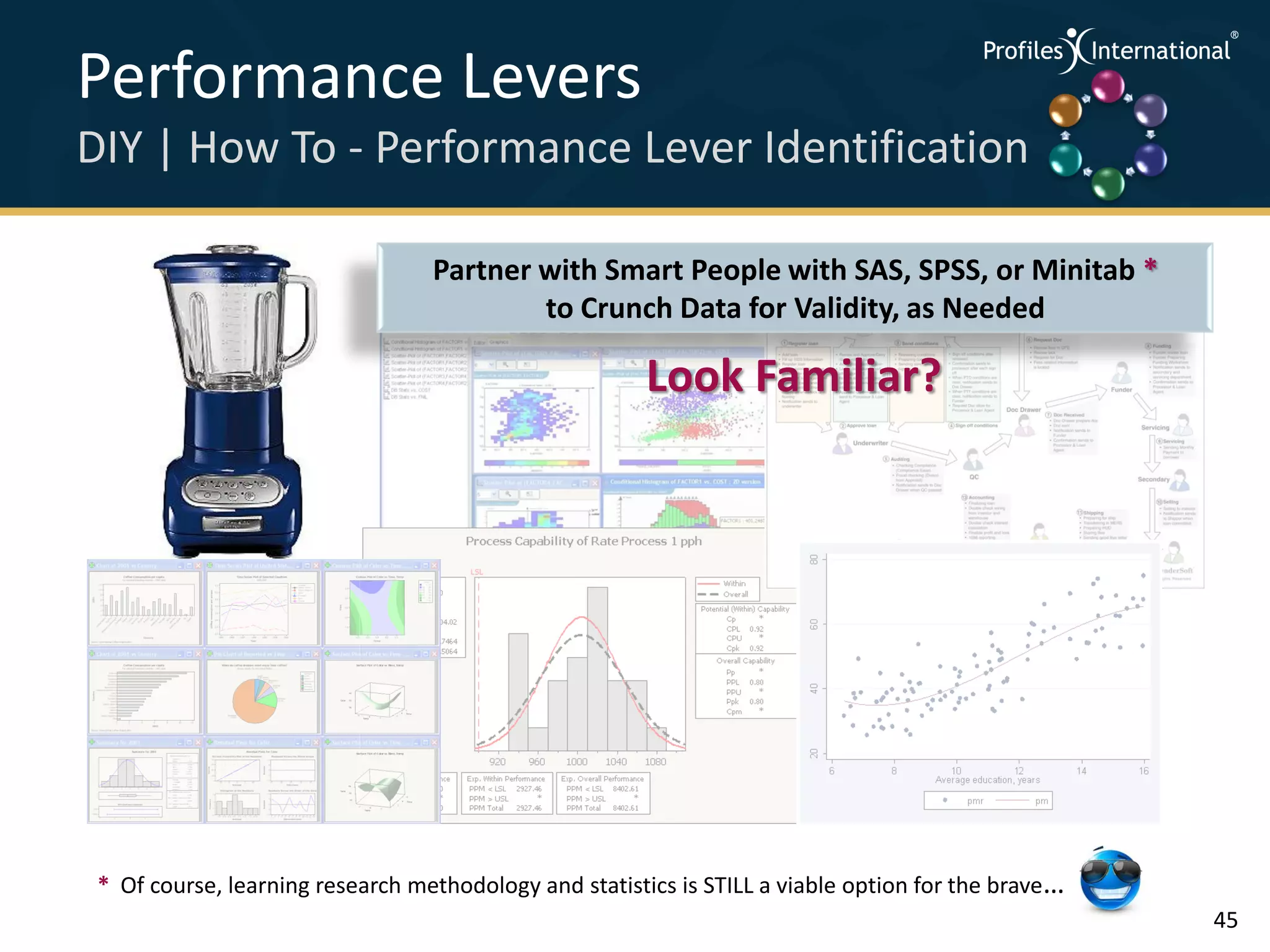Performance Levers                                                                                   .
                                                                                                         .



                                                                                                             .




DIY | How To - Performance Lever Identification                                                      .



                                                                                                         .
                                                                                                             .




                                  Partner with Smart People with SAS, SPSS, or Minitab *
                                          to Crunch Data for Validity, as Needed

                                                        Look Familiar?




 * Of course, learning research methodology and statistics is STILL a viable option for the brave…
                                                                                                                 45
 